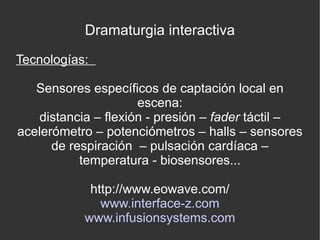 Dramaturgia interactiva
Tecnologías:
Sensores específicos de captación local en
escena:
distancia – flexión - presión – fader táctil –
acelerómetro – potenciómetros – halls – sensores
de respiración – pulsación cardíaca –
temperatura - biosensores...
http://www.eowave.com/
www.interface-z.com
www.infusionsystems.com

 