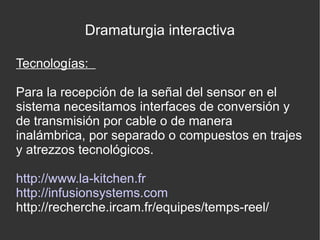 Dramaturgia interactiva
Tecnologías:
Para la recepción de la señal del sensor en el
sistema necesitamos interfaces de conversión y
de transmisión por cable o de manera
inalámbrica, por separado o compuestos en trajes
y atrezzos tecnológicos.
http://www.la-kitchen.fr
http://infusionsystems.com
http://recherche.ircam.fr/equipes/temps-reel/

 