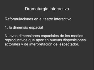 Dramaturgia interactiva
Reformulaciones en el teatro interactivo:
1. la dimensió espacial
Nuevas dimensiones espaciales de los medios
reproductivos que aportan nuevas disposiciones
actorales y de interpretación del espectador.

 