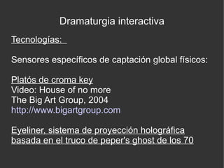 Dramaturgia interactiva
Tecnologías:
Sensores específicos de captación global físicos:
Platós de croma key
Video: House of no more
The Big Art Group, 2004
http://www.bigartgroup.com
Eyeliner, sistema de proyección holográfica
basada en el truco de peper's ghost de los 70

 