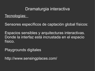 Dramaturgia interactiva
Tecnologías:
Sensores específicos de captación global físicos:
Espacios sensibles y arquitecturas interactivas.
Donde la interfaz está incrustada en el espacio
físico.
Playgrounds digitales
http://www.sensingplaces.com/

 