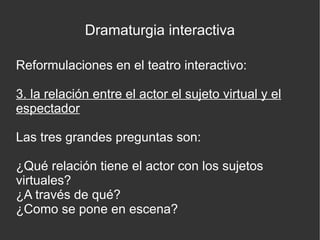 Dramaturgia interactiva
Reformulaciones en el teatro interactivo:
3. la relación entre el actor el sujeto virtual y el
espectador
Las tres grandes preguntas son:
¿Qué relación tiene el actor con los sujetos
virtuales?
¿A través de qué?
¿Como se pone en escena?

 