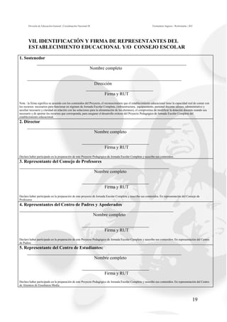 División de Educación General | Coordinación Nacional JE                                                 Formulario Ingreso / Reformular | JEC




       VII. IDENTIFICACIÓN Y FIRMA DE REPRESENTANTES DEL
       ESTABLECIMIENTO EDUCACIONAL Y/O CONSEJO ESCOLAR

1. Sostenedor
         ___________________________________________________________________
                                 Nombre completo

      _____________________________________________________________________
                                    Dirección
                                ______________________________
                                         Firma y RUT
Nota : la firma significa su acuerdo con los contenidos del Proyecto, el reconocimiento que el establecimiento educacional tiene la capacidad real de contar con
los recursos necesarios para funcionar en régimen de Jornada Escolar Completa, (infraestructura, equipamiento, personal docente idóneo, administrativo y
auxiliar necesario y claridad en relación con las soluciones para la alimentación de los alumnos), el compromiso de modificar la dotación docente cuando sea
necesario y de aportar los recursos que corresponda, para asegurar el desarrollo exitoso del Proyecto Pedagógico de Jornada Escolar Completa del
establecimiento educacional.
2. Director
    _____________________________________________________________________
                                  Nombre completo

                                                       ______________________________
                                                                 Firma y RUT

Declaro haber participado en la preparación de este Proyecto Pedagógico de Jornada Escolar Completa y suscribo sus contenidos.
3. Representante del Consejo de Profesores
___________________________________________________________________
                                      Nombre completo

                                                       ______________________________
                                                                 Firma y RUT
Declaro haber participado en la preparación de este proyecto de Jornada Escolar Completa y suscribo sus contenidos. En representación del Consejo de
Profesores
4. Representantes del Centro de Padres y Apoderados
_____________________________________________________________________
                                     Nombre completo

                                                       ______________________________
                                                                 Firma y RUT
Declaro haber participado en la preparación de este Proyecto Pedagógico de Jornada Escolar Completa y suscribo sus contenidos. En representación del Centro
de Padres
5. Representante del Centro de Estudiantes:
    _____________________________________________________________________
                                      Nombre completo

                                                       ______________________________
                                                                 Firma y RUT
Declaro haber participado en la preparación de este Proyecto Pedagógico de Jornada Escolar Completa y suscribo sus contenidos. En representación del Centro
de Alumnos de Enseñanza Media




                                                                                                                                                    19
 