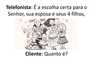 Telefonista: É a escolha certa para o
Senhor, sua esposa e seus 4 filhos,
pode ter certeza.
Cliente: Quanto é?
 