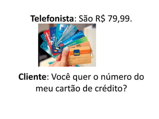 Telefonista: São R$ 79,99.
Cliente: Você quer o número do
meu cartão de crédito?
 