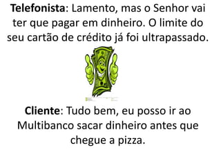 Telefonista: Lamento, mas o Senhor vai
ter que pagar em dinheiro. O limite do
seu cartão de crédito já foi ultrapassado.
Cliente: Tudo bem, eu posso ir ao
Multibanco sacar dinheiro antes que
chegue a pizza.
 