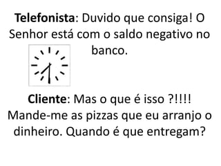 Telefonista: Duvido que consiga! O
Senhor está com o saldo negativo no
banco.
Cliente: Mas o que é isso ?!!!!
Mande-me as pizzas que eu arranjo o
dinheiro. Quando é que entregam?
 
