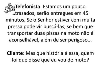 Telefonista: Estamos um pouco
atrasados, serão entregues em 45
minutos. Se o Senhor estiver com muita
pressa pode vir buscá-las, se bem que
transportar duas pizzas na moto não é
aconselhável, além de ser perigoso...
Cliente: Mas que história é essa, quem
foi que disse que eu vou de moto?
 