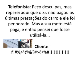 Telefonista: Peço desculpas, mas
reparei aqui que o Sr. não pagou as
últimas prestações do carro e ele foi
penhorado. Mas a sua moto está
paga, e então pensei que fosse
utilizá-la...
Cliente:
@#%/§@&?#>§/%#!!!!!!!!!!!!!
 