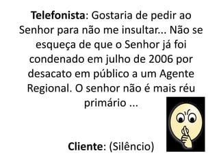 Telefonista: Gostaria de pedir ao
Senhor para não me insultar... Não se
esqueça de que o Senhor já foi
condenado em julho de 2006 por
desacato em público a um Agente
Regional. O senhor não é mais réu
primário ...
Cliente: (Silêncio)
 