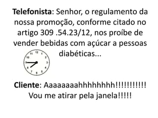 Telefonista: Senhor, o regulamento da
nossa promoção, conforme citado no
artigo 309 .54.23/12, nos proíbe de
vender bebidas com açúcar a pessoas
diabéticas...
Cliente: Aaaaaaaahhhhhhhh!!!!!!!!!!!
Vou me atirar pela janela!!!!!
 