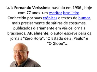 Luis Fernando Verissimo nascido em 1936 , hoje
com 77 anos um escritor brasileiro.
Conhecido por suas crônicas e textos de humor,
mais precisamente de sátiras de costumes,
publicados diariamente em vários jornais
brasileiros. Atualmente, o autor escreve para os
jornais "Zero Hora", "O Estado de S. Paulo" e
"O Globo"..
 
