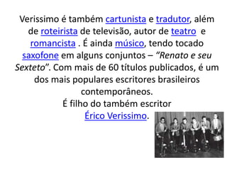 Verissimo é também cartunista e tradutor, além
de roteirista de televisão, autor de teatro e
romancista . É ainda músico, tendo tocado
saxofone em alguns conjuntos – “Renato e seu
Sexteto”. Com mais de 60 títulos publicados, é um
dos mais populares escritores brasileiros
contemporâneos.
É filho do também escritor
Érico Verissimo.
 
