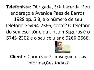 Telefonista: Obrigada, Srº. Lacerda. Seu
endereço é Avenida Paes de Barros,
1988 ap. 5 B, e o número de seu
telefone é 5494-2366, certo? O telefone
do seu escritório da Lincoln Seguros é o
5745-2302 e o seu celular é 9266-2566.
Cliente: Como você conseguiu essas
informações todas?
 