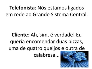 Telefonista: Nós estamos ligados
em rede ao Grande Sistema Central.
Cliente: Ah, sim, é verdade! Eu
queria encomendar duas pizzas,
uma de quatro queijos e outra de
calabresa...
 