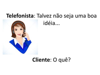 Telefonista: Talvez não seja uma boa
idéia...
Cliente: O quê?
 