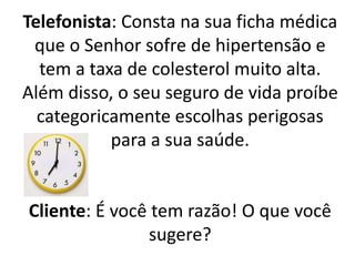 Telefonista: Consta na sua ficha médica
que o Senhor sofre de hipertensão e
tem a taxa de colesterol muito alta.
Além disso, o seu seguro de vida proíbe
categoricamente escolhas perigosas
para a sua saúde.
Cliente: É você tem razão! O que você
sugere?
 