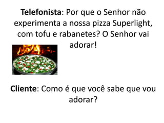 Telefonista: Por que o Senhor não
experimenta a nossa pizza Superlight,
com tofu e rabanetes? O Senhor vai
adorar!
Cliente: Como é que você sabe que vou
adorar?
 
