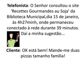 Telefonista: O Senhor consultou o site
'Recettes Gourmandes au Soja' da
Biblioteca Municipal,dia 15 de janeiro,
às 4h27minh, onde permaneceu
conectado à rede durante 39 minutos.
Daí a minha sugestão...
Cliente: OK está bem! Mande-me duas
pizzas tamanho família!
 