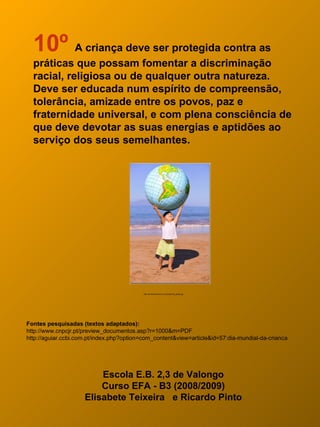10º A criança deve ser protegida contra as
  práticas que possam fomentar a discriminação
  racial, religiosa ou de qualquer outra natureza.
  Deve ser educada num espírito de compreensão,
  tolerância, amizade entre os povos, paz e
  fraternidade universal, e com plena consciência de
  que deve devotar as suas energias e aptidões ao
  serviço dos seus semelhantes.




                                           http://amaralnascimento.com/blog/child_globe.jpg




Fontes pesquisadas (textos adaptados):
http://www.cnpcjr.pt/preview_documentos.asp?r=1000&m=PDF
http://aguiar.ccbi.com.pt/index.php?option=com_content&view=article&id=57:dia-mundial-da-crianca




                         Escola E.B. 2,3 de Valongo
                         Curso EFA - B3 (2008/2009)
                     Elisabete Teixeira e Ricardo Pinto
 