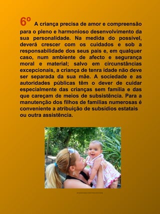 6º A criança precisa de amor e compreensão
para o pleno e harmonioso desenvolvimento da
sua personalidade. Na medida do possível,
deverá crescer com os cuidados e sob a
responsabilidade dos seus pais e, em qualquer
caso, num ambiente de afecto e segurança
moral e material; salvo em circunstâncias
excepcionais, a criança de tenra idade não deve
ser separada da sua mãe. A sociedade e as
autoridades públicas têm o dever de cuidar
especialmente das crianças sem família e das
que careçam de meios de subsistência. Para a
manutenção dos filhos de famílias numerosas é
conveniente a atribuição de subsídios estatais
ou outra assistência.




                     http://leribi.files.wordpress.com/2007/10/dia-da-crianca-01924.jpg
 