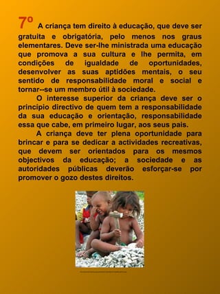 7º A criança tem direito à educação, que deve ser
gratuita e obrigatória, pelo menos nos graus
elementares. Deve ser-lhe ministrada uma educação
que promova a sua cultura e lhe permita, em
condições de igualdade de oportunidades,
desenvolver as suas aptidões mentais, o seu
sentido de responsabilidade moral e social e
tornar--se um membro útil à sociedade.
     O interesse superior da criança deve ser o
princípio directivo de quem tem a responsabilidade
da sua educação e orientação, responsabilidade
essa que cabe, em primeiro lugar, aos seus pais.
     A criança deve ter plena oportunidade para
brincar e para se dedicar a actividades recreativas,
que devem ser orientados para os mesmos
objectivos da educação; a sociedade e as
autoridades públicas deverão esforçar-se por
promover o gozo destes direitos.




                 http://fotocache02.stormap.sapo.pt/fotostore01/fotos//89/a7/21/2520922_Mf7Cm.jpeg
 