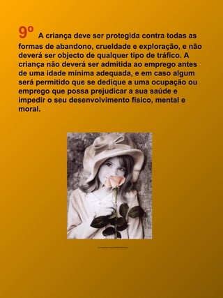 9º A criança deve ser protegida contra todas as
formas de abandono, crueldade e exploração, e não
deverá ser objecto de qualquer tipo de tráfico. A
criança não deverá ser admitida ao emprego antes
de uma idade mínima adequada, e em caso algum
será permitido que se dedique a uma ocupação ou
emprego que possa prejudicar a sua saúde e
impedir o seu desenvolvimento físico, mental e
moral.




                     http://mariusangol.no.sapo.pt/10066572%5B1%5D.jpg
 