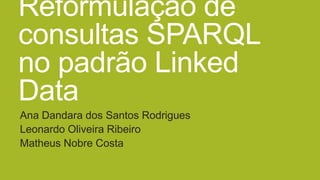 Reformulação de
consultas SPARQL
no padrão Linked
Data
Ana Dandara dos Santos Rodrigues
Leonardo Oliveira Ribeiro
Matheus Nobre Costa
 