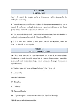 CAPÍTULO V 
DO EXERCÍCIO 
Art. 24 O exercício é o ato pelo qual o servidor assume o efetivo desempenho das 
atribuições do seu cargo. 
§ 1º Quando a posse se verificar nos períodos de férias ou recessos escolares, em se 
tratando de professores em função de docência, o exercício terá início na data fixada 
para o começo das atividades previstas no calendário letivo. 
§ 2º Em se tratando dos cargos de Coordenador Pedagógico o exercício poderá ter início 
na data determinada pela Secretaria de Educação do Município. 
§ 3º É de trinta dias, corridos, o prazo para o servidor do Magistério, entrar em 
exercício, contados da data da posse. 
TÍTULO VI 
DO ESTÁGIO PROBATÓRIO 
Art. 25 Ao entrar em exercício, o servidor nomeado para o cargo de provimento efetivo 
ficará sujeito a estágio probatório por período de três anos, durante o qual a sua aptidão 
e capacidade serão objetos de avaliação para o desempenho do cargo, observados os 
seguintes fatores: 
I - Princípios que regem o magistério, definido no Artigo 3º desta Lei; 
II - Assiduidade; 
III - Idoneidade moral; 
IV - Disciplina; 
V - Eficiência; 
VI - Responsabilidade; 
VII - Capacidade para o desempenho das atribuições específicas do cargo; 
VIII - Produção pedagógica e científica; 
 