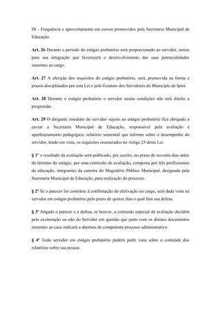 IX - Frequência e aproveitamento em cursos promovidos pela Secretaria Municipal de 
Educação. 
Art. 26 Durante o período do estágio probatório será proporcionado ao servidor, meios 
para sua integração que favorecerá o desenvolvimento das suas potencialidades 
inerentes ao cargo. 
Art. 27 A aferição dos requisitos do estágio probatório, será, promovida na forma e 
prazos disciplinados por esta Lei e pelo Estatuto dos Servidores do Município de Ipirá. 
Art. 28 Durante o estágio probatório o servidor nestas condições não terá direito a 
progressão. 
Art. 29 O dirigente imediato do servidor sujeito ao estágio probatório fica obrigado a 
enviar a Secretaria Municipal de Educação, responsável pela avaliação e 
aperfeiçoamento pedagógico, relatório semestral que informe sobre o desempenho do 
servidor, tendo em vista, os requisitos enumerados no Artigo 25 desta Lei. 
§ 1º o resultado da avaliação será publicado, por escrito, no prazo de noventa dias antes 
do término do estágio, por uma comissão de avaliação, composta por três profissionais 
da educação, integrantes da carreira do Magistério Público Municipal, designada pela 
Secretaria Municipal de Educação, para realização do processo. 
§ 2º Se o parecer for contrário à confirmação da efetivação no cargo, será dada vista ao 
servidor em estágio probatório pelo prazo de quinze dias o qual fará sua defesa. 
§ 3º Julgado o parecer e a defesa, se houver, a comissão especial de avaliação decidirá 
pela exoneração ou não do Servidor em questão que junto com os demais documentos 
inerentes ao caso indicará a abertura do competente processo administrativo. 
§ 4º Todo servidor em estágio probatório poderá pedir vista sobre o conteúdo dos 
relatórios sobre sua pessoa. 
 