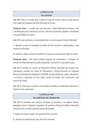 CAPÍTULO VII 
DA CESSÃO 
Art. 30 Cessão é o ato pelo qual o titular de cargo da carreira é posto à disposição de 
outro órgão não integrante da Rede Municipal de Ensino. 
Parágrafo único. A cessão será sem ônus para a Rede Municipal de Ensino e será 
concedida pelo prazo máximo de um ano, renovável anualmente segundo a necessidade 
e as possibilidades das partes. 
Art. 31 Excepcionalmente, a cessão poderá dar-se com ônus para o Ensino Municipal: 
I - Quando se tratar de instituições privadas sem fins lucrativos, especializadas e com 
atuação em educação; 
II - Quando o órgão solicitante reembolsar as despesas realizadas pelo órgão de origem. 
Parágrafo único. Não haverá nenhum prejuízo de vencimentos e vantagens do 
servidor do Magistério que for posto à disposição, como prevê o caput deste artigo. 
Art. 32 O servidor da carreira do Magistério Público Municipal que receber seus 
vencimentos oriundos do Fundo de Manutenção e Desenvolvimento da Educação 
Básica e Valorização do Magistério, FUNDEB, ou outro fundo que venha a substituí-lo, 
a ser posto a disposição de outro órgão, deixará de receber seus vencimentos com 
recursos do Fundo. 
Art. 33 A cessão para o exercício de atividades estranhas ao Magistério interrompe o 
interstício para a promoção. 
CAPÍTULO VIII 
DA JORNADA DE TRABALHO 
Art. 34 Os servidores que exerçam atividades de docência e de suporte técnico-pedagógico 
direto à docência, integrantes do quadro do Magistério Público Municipal 
submeter-se-ão a um dos seguintes regimes de trabalho: 
I - Regime de tempo integral, com quarenta horas semanais; 
II - Regime de tempo parcial, com vinte horas semanais. 
 