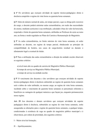 § 1º Os servidores que exerçam atividade de suporte técnico-pedagógico direto à 
docência cumprirão o regime de vinte horas ou quarenta horas semanais. 
§ 2º Além do número normal de aulas, em tempo parcial, a que se obriga pelo exercício 
do cargo, o docente poderá ministrar aulas extraordinárias, em razão das necessidades 
do ensino, mediante acréscimo à sua retribuição, calculado à base do valor da hora/aula, 
respeitado o limite de quarenta horas semanais, atribuídas ao Professor do sexto ao nono 
ano, na forma e modo regulados no Plano de Carreira e Remuneração do Magistério. 
§ 3º As aulas extraordinárias, no limite máximo de vinte horas semanais, só serão 
atribuídas ao docente, em regime de tempo parcial, obedecendo ao princípio da 
compatibilidade de horário, nos casos de carga-horária residual ou durante o 
afastamento legal e eventual do titular. 
§ 4º Para a atribuição das aulas extraordinárias a direção da unidade escolar observará 
os seguintes critérios: 
a) nível mais alto no quadro de carreira do Magistério Público Municipal; 
b) tempo de serviço no Magistério Público Municipal; 
c) tempo de serviço na unidade escolar. 
§ 5º O vencimento dos docentes e dos servidores que exerçam atividade de suporte 
técnico-pedagógico direto à docência submetido ao regime de quarenta horas semanais 
será o dobro do valor atribuído, no mesmo cargo, ao regime de vinte horas semanais, 
incidindo sobre o vencimento de quarenta horas semanais os percentuais referentes a 
benefícios ou vantagens de qualquer natureza a que façam jus, enquanto permanecerem 
nesse regime. 
Art. 35 Aos docentes e demais servidores que exerçam atividades de suporte 
pedagógico direto à docência, submetidos ao regime de vinte horas semanais, serão 
asseguradas as alterações para o regime de quarenta horas semanais, a qualquer tempo, 
condicionadas à existência de vaga no quadro do magistério público municipal e à 
observância, por ordem de prioridade, dos seguintes critérios: 
I – Maior nível de formação; 
II – Aperfeiçoamento; 
 