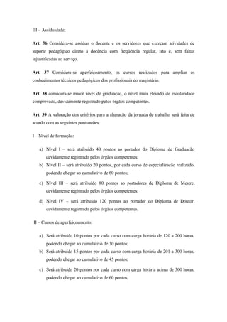 III – Assiduidade; 
Art. 36 Considera-se assíduo o docente e os servidores que exerçam atividades de 
suporte pedagógico direto à docência com freqüência regular, isto é, sem faltas 
injustificadas ao serviço. 
Art. 37 Considera-se aperfeiçoamento, os cursos realizados para ampliar os 
conhecimentos técnicos pedagógicos dos profissionais do magistério. 
Art. 38 considera-se maior nível de graduação, o nível mais elevado de escolaridade 
comprovado, devidamente registrado pelos órgãos competentes. 
Art. 39 A valoração dos critérios para a alteração da jornada de trabalho será feita de 
acordo com as seguintes pontuações: 
I – Nível de formação: 
a) Nível I – será atribuído 40 pontos ao portador do Diploma de Graduação 
devidamente registrado pelos órgãos competentes; 
b) Nível II – será atribuído 20 pontos, por cada curso de especialização realizado, 
podendo chegar ao cumulativo de 60 pontos; 
c) Nível III – será atribuído 80 pontos ao portadores de Diploma de Mestre, 
devidamente registrado pelos órgãos competentes; 
d) Nível IV – será atribuído 120 pontos ao portador do Diploma de Doutor, 
devidamente registrado pelos órgãos competentes. 
II – Cursos de aperfeiçoamento: 
a) Será atribuído 10 pontos por cada curso com carga horária de 120 a 200 horas, 
podendo chegar ao cumulativo de 30 pontos; 
b) Será atribuído 15 pontos por cada curso com carga horária de 201 a 300 horas, 
podendo chegar ao cumulativo de 45 pontos; 
c) Será atribuído 20 pontos por cada curso com carga horária acima de 300 horas, 
podendo chegar ao cumulativo de 60 pontos; 
 