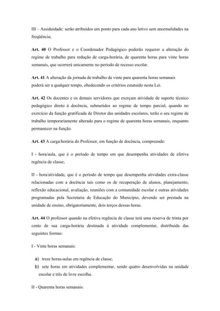 III – Assiduidade: serão atribuídos um ponto para cada ano letivo sem anormalidades na 
freqüência; 
Art. 40 O Professor e o Coordenador Pedagógico poderão requerer a alteração do 
regime de trabalho para redução de carga-horária, de quarenta horas para vinte horas 
semanais, que ocorrerá unicamente no período de recesso escolar. 
Art. 41 A alteração da jornada de trabalho de vinte para quarenta horas semanais 
poderá ser a qualquer tempo, obedecendo os critérios estatuído nesta Lei. 
Art. 42 Os docentes e os demais servidores que exerçam atividade de suporte técnico 
pedagógico direto à docência, submetidos ao regime de tempo parcial, quando no 
exercício da função gratificada de Diretor das unidades escolares, terão o seu regime de 
trabalho temporariamente alterado para o regime de quarenta horas semanais, enquanto 
permanecer na função. 
Art. 43 A carga/horária do Professor, em função de docência, compreende: 
I - hora/aula, que é o período de tempo em que desempenha atividades de efetiva 
regência de classe; 
II - hora/atividade, que é o período de tempo que desempenha atividades extra-classe 
relacionadas com a docência tais como os de recuperação de alunos, planejamento, 
reflexão educacional, avaliação, reuniões com a comunidade escolar e outras atividades 
programadas pela Secretaria de Educação do Município, devendo ser prestada na 
unidade de ensino, obrigatoriamente, dois terços dessas horas. 
Art. 44 O professor quando na efetiva regência de classe terá uma reserva de trinta por 
cento de sua carga-horária destinada à atividade complementar, distribuída das 
seguintes formas: 
I - Vinte horas semanais: 
a) treze horas-aulas em regência de classe; 
b) sete horas em atividades complementar, sendo quatro desenvolvidas na unidade 
escolar e três de livre escolha. 
II - Quarenta horas semanais: 
 