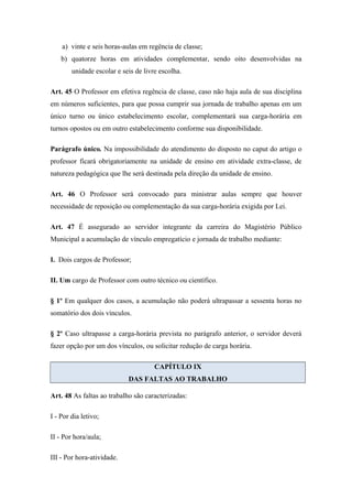 a) vinte e seis horas-aulas em regência de classe; 
b) quatorze horas em atividades complementar, sendo oito desenvolvidas na 
unidade escolar e seis de livre escolha. 
Art. 45 O Professor em efetiva regência de classe, caso não haja aula de sua disciplina 
em números suficientes, para que possa cumprir sua jornada de trabalho apenas em um 
único turno ou único estabelecimento escolar, complementará sua carga-horária em 
turnos opostos ou em outro estabelecimento conforme sua disponibilidade. 
Parágrafo único. Na impossibilidade do atendimento do disposto no caput do artigo o 
professor ficará obrigatoriamente na unidade de ensino em atividade extra-classe, de 
natureza pedagógica que lhe será destinada pela direção da unidade de ensino. 
Art. 46 O Professor será convocado para ministrar aulas sempre que houver 
necessidade de reposição ou complementação da sua carga-horária exigida por Lei. 
Art. 47 É assegurado ao servidor integrante da carreira do Magistério Público 
Municipal a acumulação de vínculo empregatício e jornada de trabalho mediante: 
I. Dois cargos de Professor; 
II. Um cargo de Professor com outro técnico ou científico. 
§ 1º Em qualquer dos casos, a acumulação não poderá ultrapassar a sessenta horas no 
somatório dos dois vínculos. 
§ 2º Caso ultrapasse a carga-horária prevista no parágrafo anterior, o servidor deverá 
fazer opção por um dos vínculos, ou solicitar redução de carga horária. 
CAPÍTULO IX 
DAS FALTAS AO TRABALHO 
Art. 48 As faltas ao trabalho são caracterizadas: 
I - Por dia letivo; 
II - Por hora/aula; 
III - Por hora-atividade. 
 
