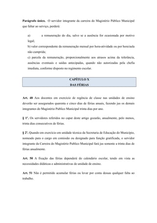 Parágrafo único. O servidor integrante da carreira do Magistério Público Municipal 
que faltar ao serviço, perderá: 
a) a remuneração do dia, salvo se a ausência for ocasionada por motivo 
legal; 
b) valor correspondente da remuneração mensal por hora-atividade ou por hora/aula 
não cumprida; 
c) parcela da remuneração, proporcionalmente aos atrasos acima da tolerância, 
ausências eventuais e saídas antecipadas, quando não autorizadas pela chefia 
imediata, conforme disposto no regimento escolar. 
CAPÍTULO X 
DAS FÉRIAS 
Art. 48 Aos docentes em exercício de regência de classe nas unidades de ensino 
deverão ser assegurados quarenta e cinco dias de férias anuais, fazendo jus os demais 
integrantes do Magistério Publico Municipal trinta dias por ano. 
§ 1º. Os servidores referidos no caput deste artigo gozarão, anualmente, pelo menos, 
trinta dias consecutivos de férias. 
§ 2º. Quando em exercício em unidade técnica da Secretaria de Educação do Município, 
nomeado para o cargo em comissão ou designado para função gratificada, o servidor 
integrante da Carreira do Magistério Publico Municipal fará jus somente a trinta dias de 
férias anualmente. 
Art. 50 A fixação das férias dependerá do calendário escolar, tendo em vista as 
necessidades didáticas e administrativas de unidade de ensino. 
Art. 51 Não é permitido acumular férias ou levar por conta dessas qualquer falta ao 
trabalho. 
 