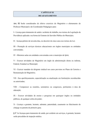 CAPÍTULO XI 
DO AFASTAMENTO 
Art. 52 Serão considerados de efetivo exercício do Magistério o afastamento do 
Professor Municipal e do Coordenador Pedagógico para: 
I - Licença para tratamento de saúde e acidente de trabalho, nos termos da Legislação da 
Previdência aplicada e na forma do Estatuto do Servidor Público do Município; 
II – licença-prêmio de noventa dias, no decorrer de cinco anos nos termos da Lei; 
III - Prestação de serviços técnicos educacionais em órgãos municipais ou entidades 
conveniadas; 
IV - Ministrar aulas em entidades conveniadas com o município de Ipirá; 
V - Exercer atividades de Magistério em órgão da administração direta ou indireta, 
Federal, Estadual ou Municipal; 
VI - Exercer mandato de dirigente sindical nos casos previstos no Plano de Carreira e 
Remuneração do Magistério; 
VII - Seu aperfeiçoamento, especialização ou atualização em Instituições reconhecidas 
ou autorizadas; 
VIII - Comparecer as reuniões, seminários ou congressos, pertinentes à área de 
educação; 
IX - Exercer atividades de ensino e pesquisas em quaisquer órgãos ou entidades 
públicas, de qualquer esfera de poder; 
X - Licença a gestante, lactante, adotante, paternidade, casamento ou falecimento do 
cônjuge ou parente de primeiro grau. 
§ 1º As licenças para tratamento de saúde, por acidente em serviços, à gestante, lactante 
serão precedidas de inspeção médica. 
 