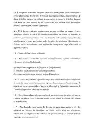 § 2º É assegurado ao servidor integrante da carreira do Magistério Público Municipal o 
direito à licença para desempenho de mandato de dirigente sindical, em confederação de 
classe de âmbito nacional ou sindicato representativo da categoria de âmbito Estadual 
e/ou Municipal, sem prejuízo de sua remuneração, com duração igual ao mandato, 
podendo ser prorrogada, em caso de reeleição. 
Art. 53 O docente e demais servidores que exerçam atividade de suporte técnico-pedagógico 
direto à docência devidamente matriculados em cursos de mestrado ou 
doutorado, que tenham correlação com a sua formação profissional e com as atribuições 
definidas para o cargo que ocupa, serão liberados das atividades educacionais ou 
técnicas, parcial ou totalmente, sem prejuízo das vantagens do cargo, observando os 
seguintes critérios: 
§ 1º – Ter concluído o estagio probatório. 
§ 2º - Ao solicitar o afastamento, o docente deverá apresentar a seguinte documentação 
a Secretaria Municipal de Educação: 
a) Comprovante de aprovação no programa de pós-graduação; 
b) formulário de afastamento devidamente preenchido; 
c) termo de compromisso de retorno a Instituição de origem. 
§ 3º– A licença de que trata o caput deste artigo, será concedida mediante comprovante 
de matrícula, requerimento fundamentado e projeto de estudo, especificando o tempo de 
duração do curso, apresentado a Secretaria Municipal de Educação e assinatura de 
Termo de compromisso relativo a sua previsão; 
§ 4º – Os professores licenciados para os fins de que trata o caput do artigo, obrigam-se 
a prestar serviços no órgão de lotação, quando de seu retorno, por um período mínimo 
de 02 (dois anos); 
§ 5º – Não havendo cumprimento do disposto no caput deste artigo, o servidor 
ressarcirá ao Tesouro do Município aos custos havido com seu afastamento, 
independente de sanções que lhe venham a ser aplicadas através de apuração feita em 
regular processo administrativo; 
 