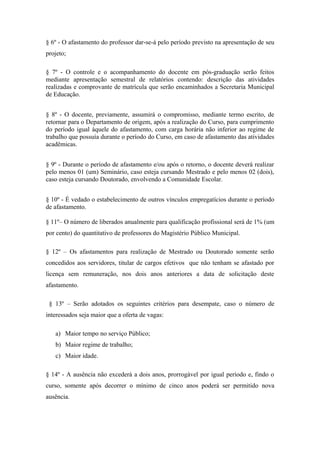 § 6º - O afastamento do professor dar-se-á pelo período previsto na apresentação de seu 
projeto; 
§ 7º - O controle e o acompanhamento do docente em pós-graduação serão feitos 
mediante apresentação semestral de relatórios contendo: descrição das atividades 
realizadas e comprovante de matrícula que serão encaminhados a Secretaria Municipal 
de Educação. 
§ 8º - O docente, previamente, assumirá o compromisso, mediante termo escrito, de 
retornar para o Departamento de origem, após a realização do Curso, para cumprimento 
do período igual àquele do afastamento, com carga horária não inferior ao regime de 
trabalho que possuía durante o período do Curso, em caso de afastamento das atividades 
acadêmicas. 
§ 9º - Durante o período de afastamento e/ou após o retorno, o docente deverá realizar 
pelo menos 01 (um) Seminário, caso esteja cursando Mestrado e pelo menos 02 (dois), 
caso esteja cursando Doutorado, envolvendo a Comunidade Escolar. 
§ 10º - É vedado o estabelecimento de outros vínculos empregatícios durante o período 
de afastamento. 
§ 11º– O número de liberados anualmente para qualificação profissional será de 1% (um 
por cento) do quantitativo de professores do Magistério Público Municipal. 
§ 12º – Os afastamentos para realização de Mestrado ou Doutorado somente serão 
concedidos aos servidores, titular de cargos efetivos que não tenham se afastado por 
licença sem remuneração, nos dois anos anteriores a data de solicitação deste 
afastamento. 
§ 13º – Serão adotados os seguintes critérios para desempate, caso o número de 
interessados seja maior que a oferta de vagas: 
a) Maior tempo no serviço Público; 
b) Maior regime de trabalho; 
c) Maior idade. 
§ 14º - A ausência não excederá a dois anos, prorrogável por igual período e, findo o 
curso, somente após decorrer o mínimo de cinco anos poderá ser permitido nova 
ausência. 
 