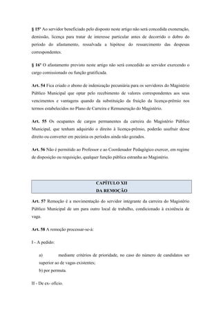 § 15º Ao servidor beneficiado pelo disposto neste artigo não será concedida exoneração, 
demissão, licença para tratar de interesse particular antes de decorrido o dobro do 
período do afastamento, ressalvada a hipótese do ressarcimento das despesas 
correspondentes. 
§ 16º O afastamento previsto neste artigo não será concedido ao servidor exercendo o 
cargo comissionado ou função gratificada. 
Art. 54 Fica criado o abono de indenização pecuniária para os servidores do Magistério 
Público Municipal que optar pelo recebimento de valores correspondentes aos seus 
vencimentos e vantagens quando da substituição da fruição da licença-prêmio nos 
termos estabelecidos no Plano de Carreira e Remuneração do Magistério. 
Art. 55 Os ocupantes de cargos permanentes da carreira do Magistério Público 
Municipal, que tenham adquirido o direito à licença-prêmio, poderão usufruir desse 
direito ou converter em pecúnia os períodos ainda não gozados. 
Art. 56 Não é permitido ao Professor e ao Coordenador Pedagógico exercer, em regime 
de disposição ou requisição, qualquer função pública estranha ao Magistério. 
CAPÍTULO XII 
DA REMOÇÃO 
Art. 57 Remoção é a movimentação do servidor integrante da carreira do Magistério 
Público Municipal de um para outro local de trabalho, condicionado à existência de 
vaga. 
Art. 58 A remoção processar-se-á: 
I - A pedido: 
a) mediante critérios de prioridade, no caso do número de candidatos ser 
superior ao de vagas existentes; 
b) por permuta. 
II - De ex- ofício. 
 