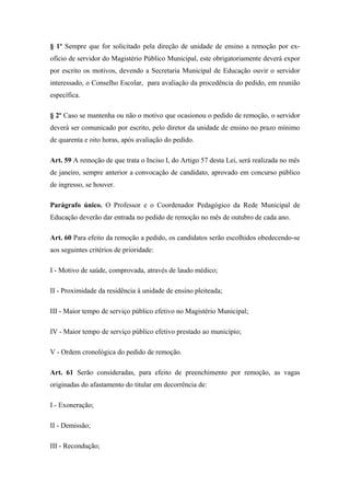 § 1º Sempre que for solicitado pela direção de unidade de ensino a remoção por ex-ofício 
de servidor do Magistério Público Municipal, este obrigatoriamente deverá expor 
por escrito os motivos, devendo a Secretaria Municipal de Educação ouvir o servidor 
interessado, o Conselho Escolar, para avaliação da procedência do pedido, em reunião 
específica. 
§ 2º Caso se mantenha ou não o motivo que ocasionou o pedido de remoção, o servidor 
deverá ser comunicado por escrito, pelo diretor da unidade de ensino no prazo mínimo 
de quarenta e oito horas, após avaliação do pedido. 
Art. 59 A remoção de que trata o Inciso I, do Artigo 57 desta Lei, será realizada no mês 
de janeiro, sempre anterior a convocação de candidato, aprovado em concurso público 
de ingresso, se houver. 
Parágrafo único. O Professor e o Coordenador Pedagógico da Rede Municipal de 
Educação deverão dar entrada no pedido de remoção no mês de outubro de cada ano. 
Art. 60 Para efeito da remoção a pedido, os candidatos serão escolhidos obedecendo-se 
aos seguintes critérios de prioridade: 
I - Motivo de saúde, comprovada, através de laudo médico; 
II - Proximidade da residência à unidade de ensino pleiteada; 
III - Maior tempo de serviço público efetivo no Magistério Municipal; 
IV - Maior tempo de serviço público efetivo prestado ao município; 
V - Ordem cronológica do pedido de remoção. 
Art. 61 Serão consideradas, para efeito de preenchimento por remoção, as vagas 
originadas do afastamento do titular em decorrência de: 
I - Exoneração; 
II - Demissão; 
III - Recondução; 
 