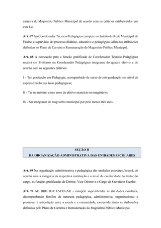 carreira do Magistério Público Municipal de acordo com os critérios estabelecidos por 
esta Lei. 
Art. 67 Ao Coordenador Técnico-Pedagógico compete no âmbito da Rede Municipal de 
Ensino a supervisão do processo didático, educativo e pedagógico, além das atribuições 
definidas no Plano de Carreira e Remuneração do Magistério Público Municipal. 
Art. 68 A nomeação para a função gratificada de Coordenador Técnico-Pedagógico 
recairá em Professor ou Coordenador Pedagógico integrante do quadro efetivo e de 
acordo com os seguintes critérios: 
I - Ter graduação em Pedagogia, acompanhado de curso de pós-graduação em nível de 
especialização nas áreas pedagógicas; 
II - Ter no mínimo cinco anos de efetivo exercício no magistério; 
III - Ser integrante do magistério municipal por pelo menos três anos. 
SEÇÃO II 
DA ORGANIZAÇÃO ADMINISTRATIVA DAS UNIDADES ESCOLARES 
Art. 69 Na organização administrativa e pedagógica das unidades escolares, haverá, de 
acordo com a categoria da respectiva instituição e o nível de escolaridade do titular do 
cargo, as funções gratificadas de Diretor, Vice-Diretor e o Cargo de Secretário Escolar. 
Art. 70 AO DIRETOR ESCOLAR – compete superintender as atividades escolares, 
desempenhando funções de natureza pedagógica, administrativa, organizacional e 
promover a articulação entre a escola e a comunidade, exercendo ainda as atribuições 
definidas pelo Plano de Carreira e Remuneração do Magistério Público Municipal. 
 