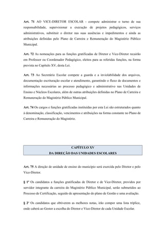 Art. 71 AO VICE-DIRETOR ESCOLAR - compete administrar o turno de sua 
responsabilidade, supervisionar a execução de projetos pedagógicos, serviços 
administrativos, substituir o diretor nas suas ausências e impedimentos e ainda as 
atribuições definidas pelo Plano de Carreira e Remuneração do Magistério Público 
Municipal. 
Art. 72 As nomeações para as funções gratificadas de Diretor e Vice-Diretor recairão 
em Professor ou Coordenador Pedagógico, eleitos para as referidas funções, na forma 
prevista no Capítulo XV, desta Lei. 
Art. 73 Ao Secretário Escolar compete a guarda e a inviolabilidade dos arquivos, 
documentação escrituração escolar e atendimento, garantindo o fluxo de documentos e 
informações necessárias ao processo pedagógico e administrativo nas Unidades de 
Ensino e Núcleos Escolares, além de outras atribuições definidas no Plano de Carreira e 
Remuneração do Magistério Público Municipal. 
Art. 74 Os cargos e funções gratificadas instituídas por esta Lei são estruturados quanto 
à denominação, classificação, vencimentos e atribuições na forma constante no Plano de 
Carreira e Remuneração do Magistério. 
CAPÍTULO XV 
DA DIREÇÃO DAS UNIDADES ESCOLARES 
Art. 75 A direção de unidade de ensino do município será exercida pelo Diretor e pelo 
Vice-Diretor. 
§ 1º Os candidatos a funções gratificadas de Diretor e de Vice-Diretor, providos por 
servidor integrante da carreira do Magistério Público Municipal, serão submetidos ao 
Processo de Certificação, seguido de apresentação do plano de Gestão e uma avaliação. 
§ 2º Os candidatos que obtiverem as melhores notas, irão compor uma lista tríplice, 
onde caberá ao Gestor a escolha do Diretor e Vice-Diretor de cada Unidade Escolar. 
 