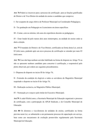 Art. 76 Poderá se inscrever para o processo de certificação para as funções gratificadas 
de Diretor e de Vice-Diretor de unidade de ensino o candidato que comprove: 
I - Ser ocupante de cargo efetivo de Professor Municipal ou Coordenador Pedagógico; 
II - Ter graduação em Pedagogia ou Licenciatura em áreas específicas. 
III - Contar, com no mínimo, três anos de experiência docente ou pedagógica; 
IV - Estar lotado há pelo menos dois anos ininterruptos, na unidade de ensino onde se 
dará a eleição. 
Art. 77 O mandato de Diretor e de Vice-Diretor, certificados na forma desta Lei, será de 
03 (três) anos, podendo após um novo processo de certificação se estender por mais 03 
(três) anos. 
Art. 78 Caso não haja nenhum servidor habilitado na forma do disposto no Artigo 76 ou 
não se apresente nenhum candidato para concorrer à certificação, o responsável pelo 
pleito observará, por ordem aos seguintes procedimentos; 
I - Dispensa do disposto no inciso III do Artigo 76; 
II - Extensão da condição de elegíveis a todos os servidores do Magistério Municipal 
respeitado o disposto no inciso II do Artigo 76; 
III - Dedicação exclusiva, no Magistério Público Municipal; 
IV - Nomeação pro tempore pelo titular do Executivo Municipal; 
Art.79 A cada 03(três) anos, a Secretaria Municipal de Educação organizará o processo 
de certificação, com a participação da APLB Sindicato, e do Conselho Municipal de 
Educação. 
Art. 80 Os diretores e vice-diretores de unidades de ensino, certificados na forma 
prevista nesta Lei, se submeterão a um permanente processo de capacitação em serviço, 
bem como aos mecanismos de avaliação promovidos regularmente pela Secretaria 
Municipal de Educação. 
 