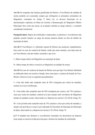 Art. 81 Os ocupantes das funções gratificadas de Diretor e Vice-Diretor de unidade de 
ensino poderão ser exonerados sempre que infringirem os princípios norteadores do 
Magistério, constantes no Artigo 3º desta Lei, os deveres funcionais ou as 
determinações explícitas no Plano de Carreira e Remuneração do Magistério Público 
Municipal, bem como por terem, na avaliação referida no artigo anterior, o resultado 
considerado insuficiente. 
Parágrafo único. Depois de certificados e empossados, os diretores e vice-diretores não 
poderão assumir funções ou cargo da mesma natureza dentro ou fora do âmbito do 
município de Ipirá. 
Art. 82 O Vice-Diretor é o substituto natural do Diretor nas ausências, impedimentos, 
bem como no caso de vacância da função, sendo que nesta situação, caso haja mais de 
um Vice-Diretor, será por ordem, nomeado o que tiver: 
I - Maior tempo efetivo de Magistério no município de Ipirá; 
II - Maior tempo de efetivo exercício no Magistério na unidade de ensino. 
Art. 83 Em caso de vacância da função de Diretor sem que haja Vice-Diretor habilitado 
ou abdicação deste em assumir a função, bem como para a vacância da função de Vice- 
Diretor, observar-se-ão os seguintes procedimentos: 
I - Caso não tenha sido cumprido mais de 50% (cinquenta por cento) do mandato, 
realizar-se-á nova certificação; 
II - Caso tenha sido cumprido mais de 50% (cinqüenta por cento) e até 75% (setenta e 
cinco por cento) do mandato, realizar-se-á uma seleção entre servidores do Magistério 
lotados na unidade escolar, observando-se o disposto nos incisos I, II e III do Artigo 76; 
III - Caso já tenha sido cumprido mais de 75% (setenta e cinco por cento) do mandato, a 
função será provida pro tempore por indicação do Secretário de Educação do Município 
de Ipirá, observando-se o disposto nos incisos I, II e III do Artigo 76. 
§ 1º O mandato dos diretores e vice-diretores nomeados em decorrência do disposto 
neste artigo se encerra na data prevista para o término do mandato do substituído. 
 