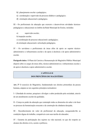 b) planejamento escolar e pedagógico; 
c) coordenação e supervisão do processo didático e pedagógico; 
d) orientação educacional e pedagógica. 
III - Os profissionais da educação que exercem e desenvolvem atividades técnicas-pedagógicas 
e educacionais no âmbito da Rede Municipal de Ensino, incluídas: 
a) supervisão escolar; 
b) inspeção escolar; 
c) coordenação do processo educacional e pedagógico; 
d) orientação educacional e articulação pedagógica. 
IV - Os servidores e profissionais de áreas afins de apoio ao suporte técnico-administrativo 
e infraestrutura escolar e de apoio à docência e de apoio administrativo 
escolar. 
Parágrafo único. O Plano de Carreira e Remuneração do Magistério Público Municipal 
disporá sobre os cargos de áreas afins, técnico-administrativos e infraestrutura escolar e 
de apoio à docência e apoio administrativo escolar. 
CAPÍTULO II 
DOS PRINCÍPIOS DO MAGISTÉRIO 
Art. 3º O exercício do Magistério, fundamentado nos direitos primordiais da pessoa 
humana, ampara-se nos seguintes princípios norteadores: 
I - Liberdade de ensinar, pesquisar e divulgar o saber produzido pela sociedade, através 
de um atendimento escolar de qualidade; 
II - Crença no poder da educação que contemple todas as dimensões do saber e do fazer 
no processo de humanização crescente e de construção da cidadania desejada; 
III - Reconhecimento do valor do profissional da educação, assegurando-lhe as 
condições dignas de trabalho, compatíveis com suas tarefas de educador; 
IV - Garantia da participação dos sujeitos na vida nacional, no que diz respeito ao 
alcance dos direitos civis, sociais e políticos; 
 