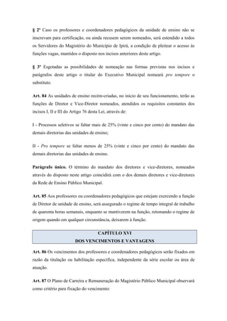 § 2º Caso os professores e coordenadores pedagógicos da unidade de ensino não se 
inscrevam para certificação, ou ainda recusem serem nomeados, será estendido a todos 
os Servidores do Magistério do Município de Ipirá, a condição de pleitear o acesso às 
funções vagas, mantidos o disposto nos incisos anteriores deste artigo. 
§ 3º Esgotadas as possibilidades de nomeação nas formas previstas nos incisos e 
parágrafos deste artigo o titular do Executivo Municipal nomeará pro tempore o 
substituto. 
Art. 84 As unidades de ensino recém-criadas, no início de seu funcionamento, terão as 
funções de Diretor e Vice-Diretor nomeados, atendidos os requisitos constantes dos 
incisos I, II e III do Artigo 76 desta Lei, através de: 
I - Processos seletivos se faltar mais de 25% (vinte e cinco por cento) do mandato das 
demais diretorias das unidades de ensino; 
II - Pro tempore se faltar menos de 25% (vinte e cinco por cento) do mandato das 
demais diretorias das unidades de ensino. 
Parágrafo único. O término do mandato dos diretores e vice-diretores, nomeados 
através do disposto neste artigo coincidirá com o dos demais diretores e vice-diretores 
da Rede de Ensino Público Municipal. 
Art. 85 Aos professores ou coordenadores pedagógicos que estejam exercendo a função 
de Diretor de unidade de ensino, será assegurado o regime de tempo integral de trabalho 
de quarenta horas semanais, enquanto se mantiverem na função, retomando o regime de 
origem quando em qualquer circunstância, deixarem à função. 
CAPÍTULO XVI 
DOS VENCIMENTOS E VANTAGENS 
Art. 86 Os vencimentos dos professores e coordenadores pedagógicos serão fixados em 
razão da titulação ou habilitação específica, independente da série escolar ou área de 
atuação. 
Art. 87 O Plano de Carreira e Remuneração do Magistério Público Municipal observará 
como critério para fixação do vencimento: 
 