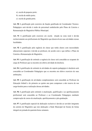 a) escola de pequeno porte: 
b) escola de médio porte; 
c) escola de grande porte. 
Art. 90 A gratificação pelo exercício da função gratificada de Coordenador Técnico- 
Pedagógico será devido à razão do percentual estabelecido pelo Plano de Carreira e 
Remuneração do Magistério Público Municipal. 
Art. 91 A gratificação pelo exercício em escola situada na zona rural é devida 
exclusivamente aos profissionais do Magistério que desenvolvem suas atividades nessas 
localidades. 
Art. 92 A gratificação pela regência de classe que tenha alunos com necessidades 
educacionais especiais é devida ao professor, de acordo com o que define o Plano de 
Carreira e Remuneração do Magistério. 
Art. 93 A gratificação de estímulo a regência de classe será concedida ao ocupante do 
cargo de Professor que se encontre em efetiva atividade de docência. 
Art. 94 A gratificação de estímulo às atividades de suporte pedagógico à docência será 
concedida ao Coordenador Pedagógico que se encontra em efetivo exercício de suas 
atribuições. 
Art. 95 A gratificação de atividades complementares será concedida ao Professor da 
Educação Infantil e do primeiro ao quinto ano para compensar a não reserva de sua 
carga-horária para a realização dessas atividades. 
Art. 96 A gratificação pelo estímulo à atualização, qualificação e ao aperfeiçoamento 
profissional será concedida ao Professor e ao Coordenador Pedagógico mediante 
comprovação de cursos de atualização, aperfeiçoamento e pós-graduação. 
Art. 97 A gratificação especial de dedicação exclusiva é devida ao servidor integrante 
da carreira do Magistério que tem dedicação a Rede Municipal de Ensino de forma 
integral em jornada de quarenta horas semanais. 
 