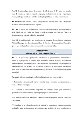 Art. 98 O adicional por tempo de serviço é devido à razão de 2% (dois por cento) a 
cada dois anos de efetivo exercício, incidente exclusivamente sobre o vencimento 
básico, ainda que investido o servidor em função gratificada ou cargo comissionado. 
Art. 99 O adicional noturno é aquele serviço noturno prestado entre vinte e duas horas 
de um dia até as cinco horas do dia seguinte. 
Art. 100 O auxílio por deslocamento é devido aos integrantes do quadro efetivo da 
Rede Municipal de Ensino na forma e modo regulados no Plano de Carreira e 
Remuneração do Magistério Público Municipal. 
Art. 101 A matéria relativa aos vencimentos e vantagens do servidor do Magistério 
Público Municipal será disciplinada no Plano de Carreira e Remuneração do Magistério, 
que poderá ainda, atribuir outras vantagens não previstas nesta Lei. 
CAPÍTULO XVI 
DO APRIMORAMENTO PROFISSIONAL 
Art. 102 A qualificação profissional, objetivando o aprimoramento permanente do 
ensino e a progressão na carreira será assegurada através de curso de formação, 
aperfeiçoamento ou especialização, em instituições credenciadas, de programas de 
aperfeiçoamento em serviço ou de outras atividades de atualização profissional, 
observados os programas prioritários de desenvolvimento e melhoria do ensino público 
municipal. 
Parágrafo único. A atualização profissional do docente tem como objetivo: 
I - Incrementar a produtividade e criar condições para o constante aperfeiçoamento do 
ensino público municipal; 
II - Atualizar os conhecimentos adquiridos na formação inicial para melhorar a 
qualificação do pessoal docente, suporte pedagógico e gestão escolar; 
III - Instrumentalizar os docentes e coordenadores pedagógicos para as inovações 
curriculares; 
IV - Atualizar os servidores da carreira do Magistério, garantindo o afastamento de suas 
atribuições para aprimoramento profissional, sem prejuízo de seus vencimentos e 
 