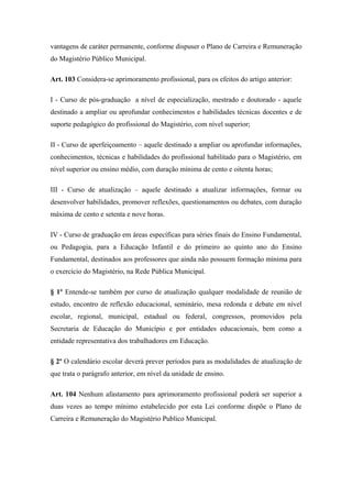 vantagens de caráter permanente, conforme dispuser o Plano de Carreira e Remuneração 
do Magistério Público Municipal. 
Art. 103 Considera-se aprimoramento profissional, para os efeitos do artigo anterior: 
I - Curso de pós-graduação a nível de especialização, mestrado e doutorado - aquele 
destinado a ampliar ou aprofundar conhecimentos e habilidades técnicas docentes e de 
suporte pedagógico do profissional do Magistério, com nível superior; 
II - Curso de aperfeiçoamento – aquele destinado a ampliar ou aprofundar informações, 
conhecimentos, técnicas e habilidades do profissional habilitado para o Magistério, em 
nível superior ou ensino médio, com duração mínima de cento e oitenta horas; 
III - Curso de atualização – aquele destinado a atualizar informações, formar ou 
desenvolver habilidades, promover reflexões, questionamentos ou debates, com duração 
máxima de cento e setenta e nove horas. 
IV - Curso de graduação em áreas específicas para séries finais do Ensino Fundamental, 
ou Pedagogia, para a Educação Infantil e do primeiro ao quinto ano do Ensino 
Fundamental, destinados aos professores que ainda não possuem formação mínima para 
o exercício do Magistério, na Rede Pública Municipal. 
§ 1º Entende-se também por curso de atualização qualquer modalidade de reunião de 
estudo, encontro de reflexão educacional, seminário, mesa redonda e debate em nível 
escolar, regional, municipal, estadual ou federal, congressos, promovidos pela 
Secretaria de Educação do Município e por entidades educacionais, bem como a 
entidade representativa dos trabalhadores em Educação. 
§ 2º O calendário escolar deverá prever períodos para as modalidades de atualização de 
que trata o parágrafo anterior, em nível da unidade de ensino. 
Art. 104 Nenhum afastamento para aprimoramento profissional poderá ser superior a 
duas vezes ao tempo mínimo estabelecido por esta Lei conforme dispõe o Plano de 
Carreira e Remuneração do Magistério Publico Municipal. 
 